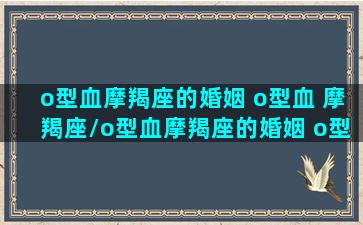 o型血摩羯座的婚姻 o型血 摩羯座/o型血摩羯座的婚姻 o型血 摩羯座-我的网站